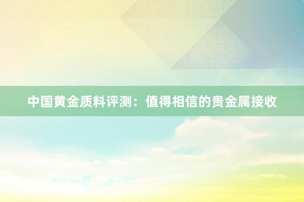 中国黄金质料评测：值得相信的贵金属接收